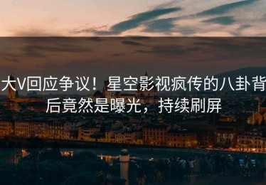 大V回应争议！星空影视疯传的八卦背后竟然是曝光，持续刷屏