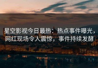 星空影视今日最热：热点事件曝光，网红现场令人震惊，事件持续发酵