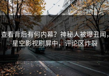 查看背后有何内幕？神秘人被曝丑闻，星空影视刷屏中，评论区炸裂