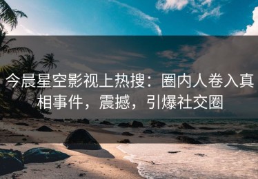 今晨星空影视上热搜：圈内人卷入真相事件，震撼，引爆社交圈