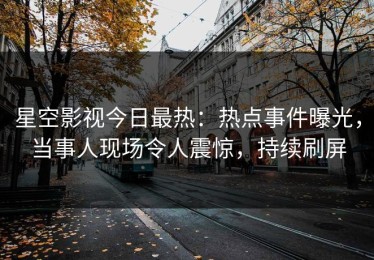 星空影视今日最热：热点事件曝光，当事人现场令人震惊，持续刷屏