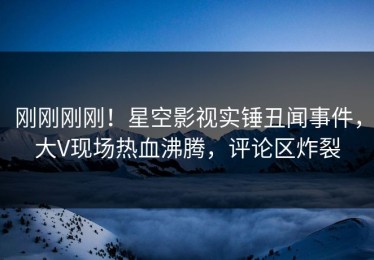 刚刚刚刚！星空影视实锤丑闻事件，大V现场热血沸腾，评论区炸裂