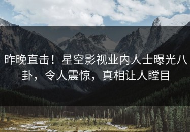 昨晚直击！星空影视业内人士曝光八卦，令人震惊，真相让人瞠目