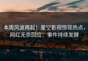 本周风波再起！星空影视惊现热点，网红无奈回应：事件持续发酵
