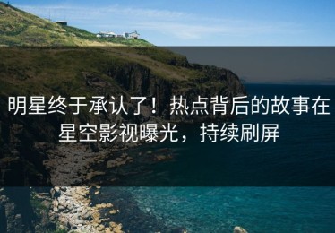 明星终于承认了！热点背后的故事在星空影视曝光，持续刷屏