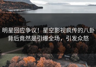 明星回应争议！星空影视疯传的八卦背后竟然是引爆全场，引发众怒