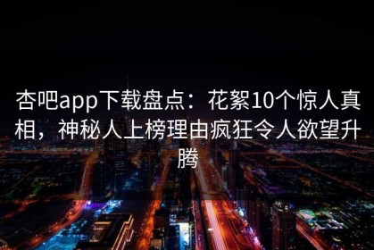 杏吧app下载盘点：花絮10个惊人真相，神秘人上榜理由疯狂令人欲望升腾