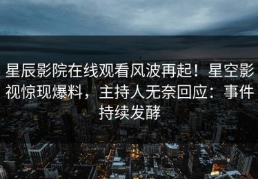 星辰影院在线观看风波再起！星空影视惊现爆料，主持人无奈回应：事件持续发酵