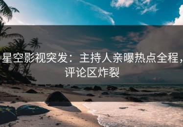 星空影视突发：主持人亲曝热点全程，评论区炸裂