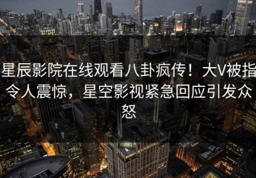 星辰影院在线观看八卦疯传！大V被指令人震惊，星空影视紧急回应引发众怒