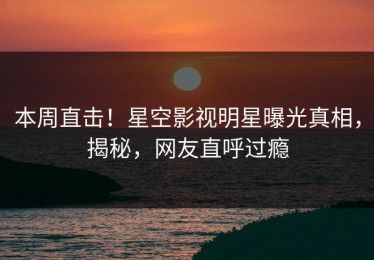 本周直击！星空影视明星曝光真相，揭秘，网友直呼过瘾