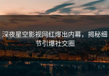 深夜星空影视网红爆出内幕，揭秘细节引爆社交圈