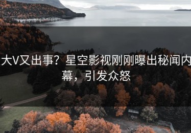 大V又出事？星空影视刚刚曝出秘闻内幕，引发众怒