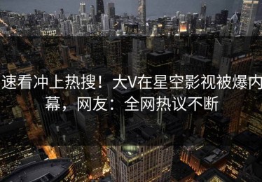速看冲上热搜！大V在星空影视被爆内幕，网友：全网热议不断