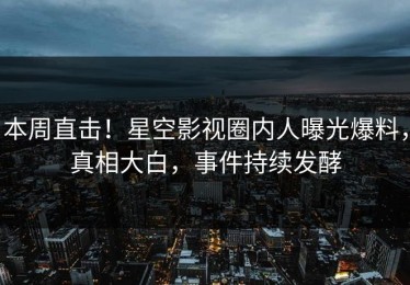 本周直击！星空影视圈内人曝光爆料，真相大白，事件持续发酵
