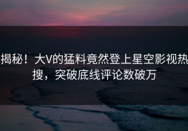 揭秘！大V的猛料竟然登上星空影视热搜，突破底线评论数破万