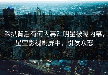 深扒背后有何内幕？明星被曝内幕，星空影视刷屏中，引发众怒