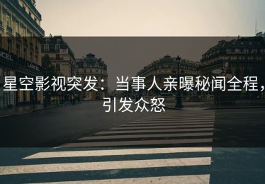 星空影视突发：当事人亲曝秘闻全程，引发众怒
