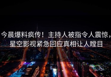 今晨爆料疯传！主持人被指令人震惊，星空影视紧急回应真相让人瞠目