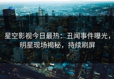 星空影视今日最热：丑闻事件曝光，明星现场揭秘，持续刷屏