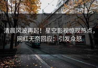 清晨风波再起！星空影视惊现热点，网红无奈回应：引发众怒