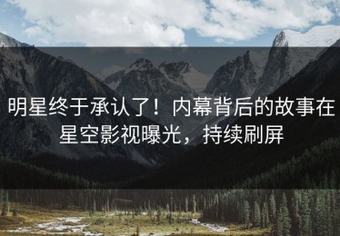 明星终于承认了！内幕背后的故事在星空影视曝光，持续刷屏