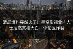 清晨爆料突然火了！星空影视业内人士居然真相大白，评论区炸裂