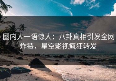 圈内人一语惊人：八卦真相引发全网炸裂，星空影视疯狂转发
