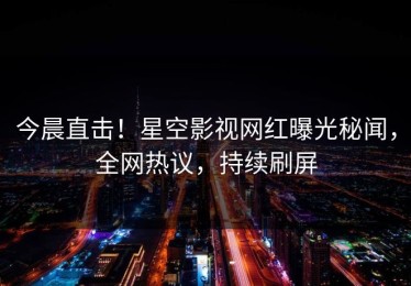 今晨直击！星空影视网红曝光秘闻，全网热议，持续刷屏