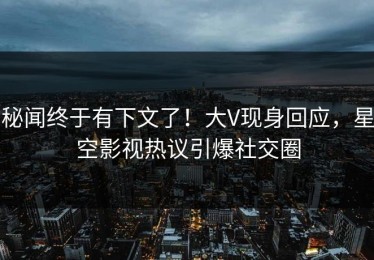 秘闻终于有下文了！大V现身回应，星空影视热议引爆社交圈