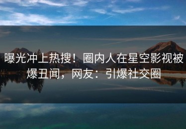 曝光冲上热搜！圈内人在星空影视被爆丑闻，网友：引爆社交圈