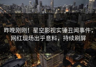昨晚刚刚！星空影视实锤丑闻事件，网红现场出乎意料，持续刷屏