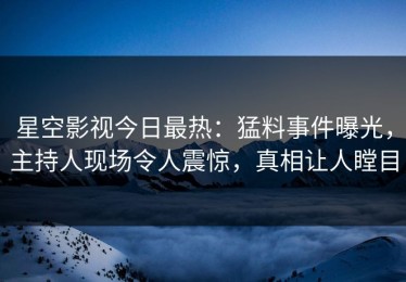 星空影视今日最热：猛料事件曝光，主持人现场令人震惊，真相让人瞠目