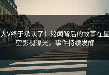 大V终于承认了！秘闻背后的故事在星空影视曝光，事件持续发酵