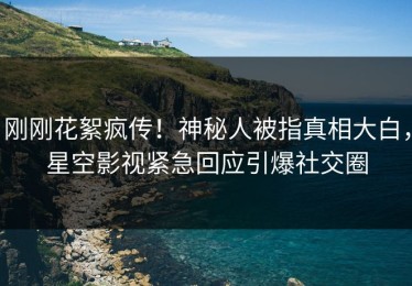 刚刚花絮疯传！神秘人被指真相大白，星空影视紧急回应引爆社交圈