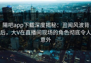 陽吧app下载深度揭秘：丑闻风波背后，大V在直播间现场的角色彻底令人意外