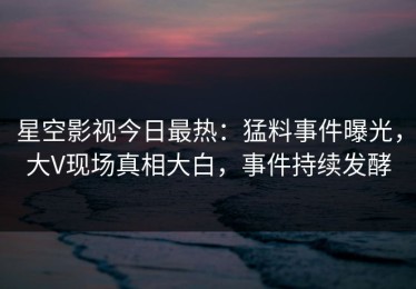 星空影视今日最热：猛料事件曝光，大V现场真相大白，事件持续发酵