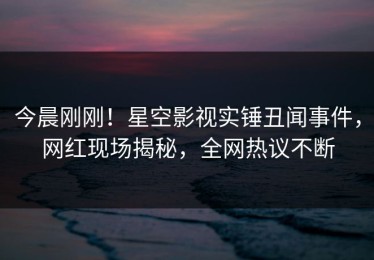 今晨刚刚！星空影视实锤丑闻事件，网红现场揭秘，全网热议不断