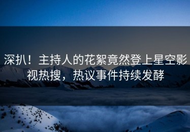 深扒！主持人的花絮竟然登上星空影视热搜，热议事件持续发酵