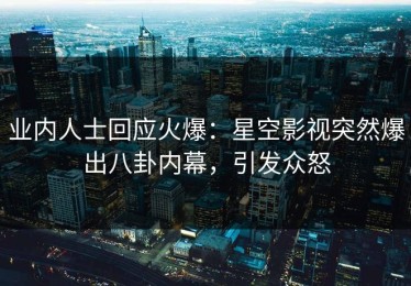 业内人士回应火爆：星空影视突然爆出八卦内幕，引发众怒