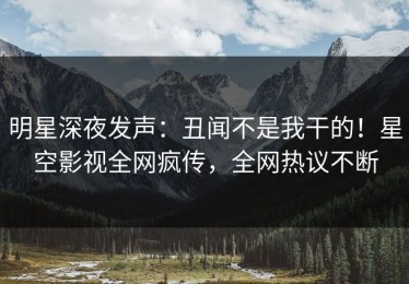 明星深夜发声：丑闻不是我干的！星空影视全网疯传，全网热议不断