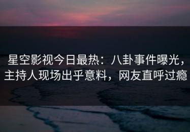 星空影视今日最热：八卦事件曝光，主持人现场出乎意料，网友直呼过瘾