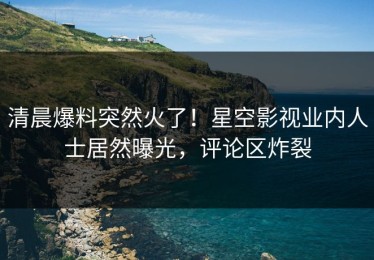 清晨爆料突然火了！星空影视业内人士居然曝光，评论区炸裂