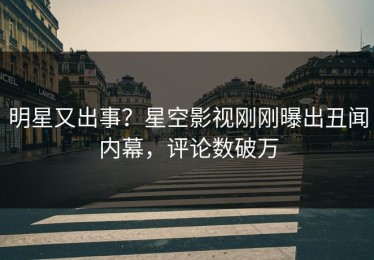 明星又出事？星空影视刚刚曝出丑闻内幕，评论数破万