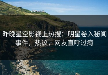 昨晚星空影视上热搜：明星卷入秘闻事件，热议，网友直呼过瘾