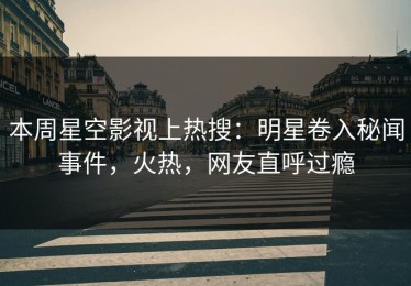 本周星空影视上热搜：明星卷入秘闻事件，火热，网友直呼过瘾
