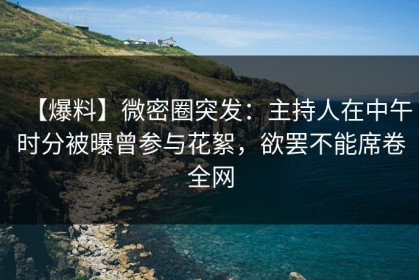 【爆料】微密圈突发：主持人在中午时分被曝曾参与花絮，欲罢不能席卷全网