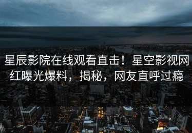 星辰影院在线观看直击！星空影视网红曝光爆料，揭秘，网友直呼过瘾