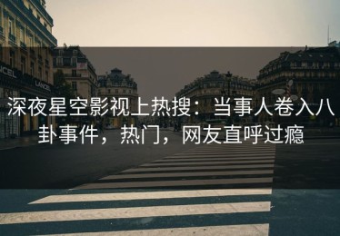 深夜星空影视上热搜：当事人卷入八卦事件，热门，网友直呼过瘾