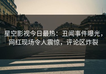 星空影视今日最热：丑闻事件曝光，网红现场令人震惊，评论区炸裂